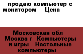 продаю компьютер с монитором  › Цена ­ 12 000 - Московская обл., Москва г. Компьютеры и игры » Настольные компьютеры   